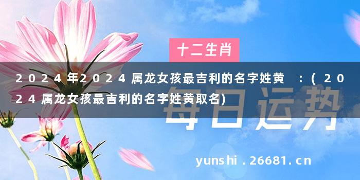 2024年2024属龙女孩最吉利的名字姓黄 :(2024属龙女孩最吉利的名字姓黄取名)